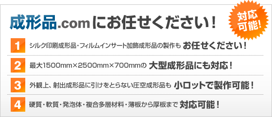 成形品.comにお任せください！　１．最大1500mm×2500mm×700mmの大型成形品にも対応！２．外観上、射出成形品に引けを取らない圧空成形品も小ロットで製作可能！　３．シルク印刷成形品・フィルムインサート加飾成形品の製作もお任せください！４．硬質・軟質・発砲体・複合多層材料・薄板から厚板まで対応可能！